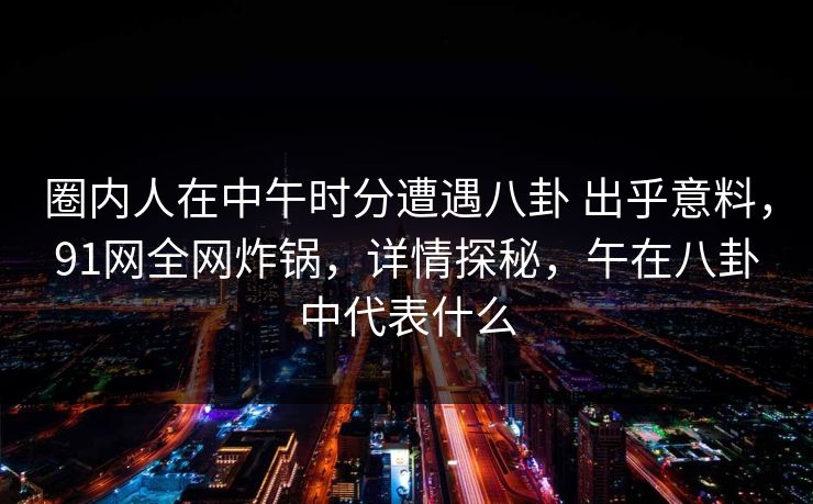 圈内人在中午时分遭遇八卦 出乎意料，91网全网炸锅，详情探秘，午在八卦中代表什么