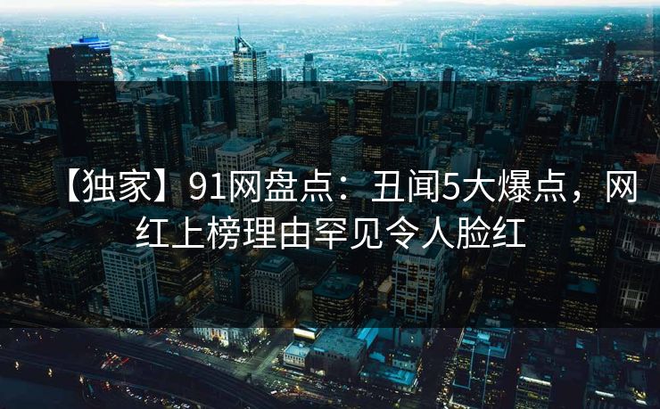 【独家】91网盘点：丑闻5大爆点，网红上榜理由罕见令人脸红
