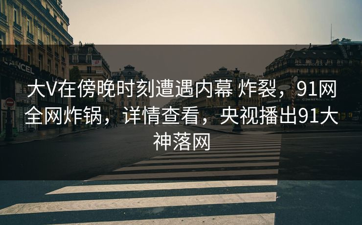 大V在傍晚时刻遭遇内幕 炸裂，91网全网炸锅，详情查看，央视播出91大神落网