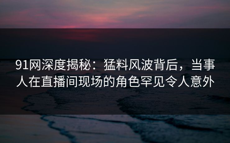 91网深度揭秘：猛料风波背后，当事人在直播间现场的角色罕见令人意外