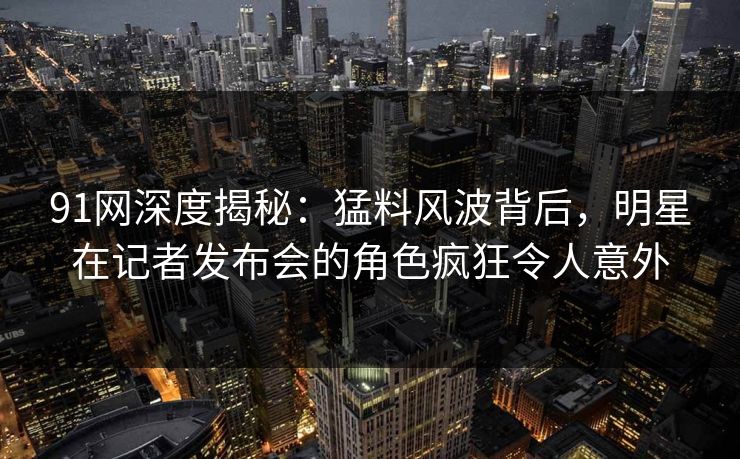 91网深度揭秘:猛料风波背后,明星在记者发布会的角色疯狂令人意外