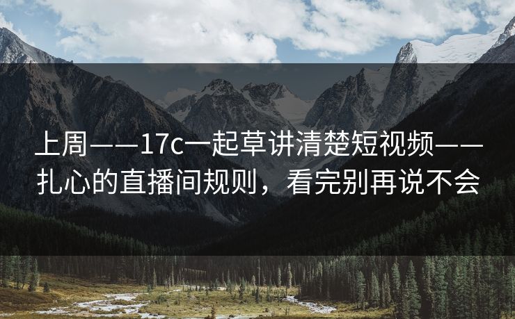 上周——17c一起草讲清楚短视频——扎心的直播间规则,看完别再说不会 上周——17c一起草讲清楚短视频——扎心的直播间规则,看完别再说不会