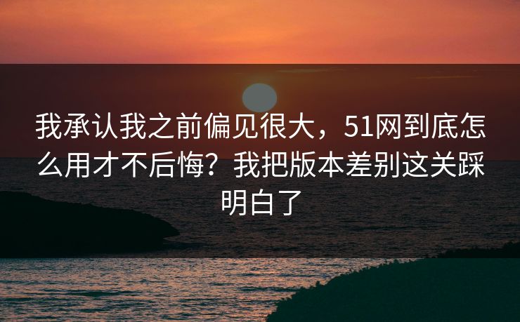 我承认我之前偏见很大，51网到底怎么用才不后悔？我把版本差别这关踩明白了