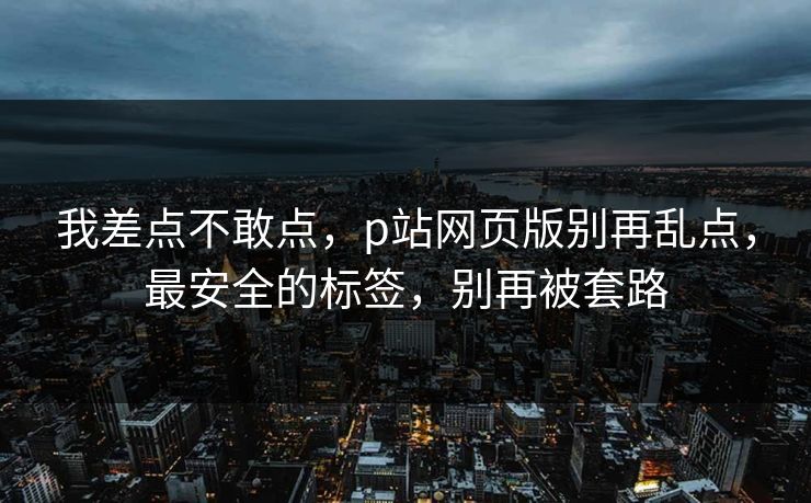 我差点不敢点,p站网页版别再乱点,最安全的标签,别再被套路 我差点不敢点,p站网页版别再乱点,最安全的标签,别再被套路