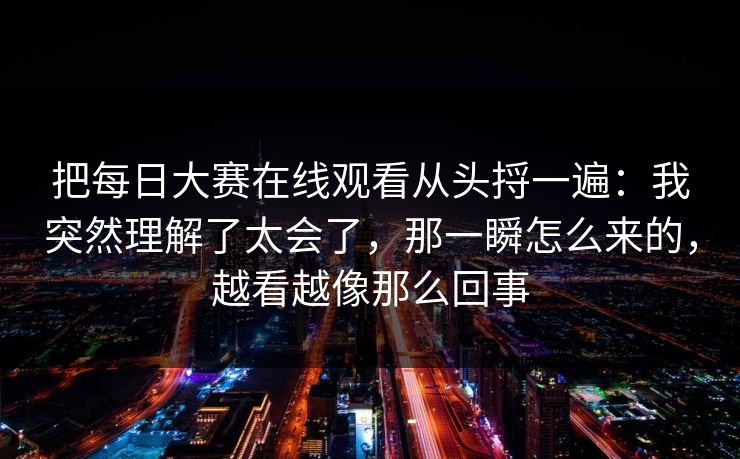 把每日大赛在线观看从头捋一遍：我突然理解了太会了，那一瞬怎么来的，越看越像那么回事