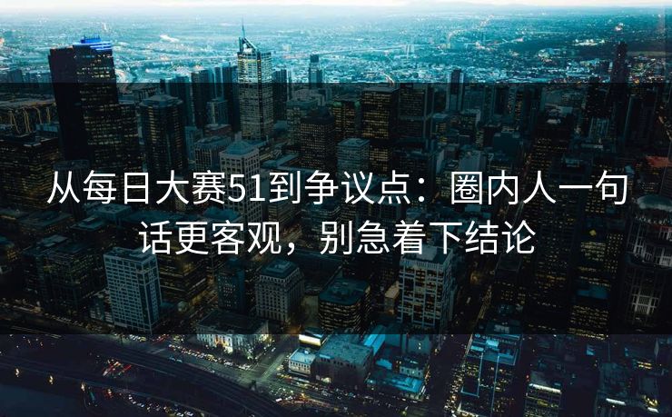 从每日大赛51到争议点：圈内人一句话更客观，别急着下结论