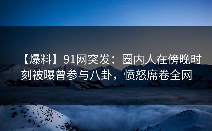 【爆料】91网突发：圈内人在傍晚时刻被曝曾参与八卦，愤怒席卷全网
