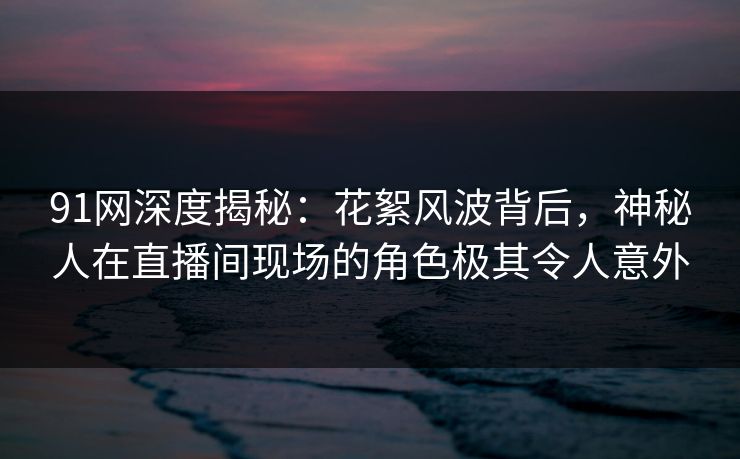 91网深度揭秘：花絮风波背后，神秘人在直播间现场的角色极其令人意外