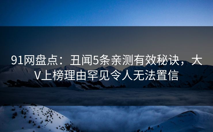 91网盘点：丑闻5条亲测有效秘诀，大V上榜理由罕见令人无法置信