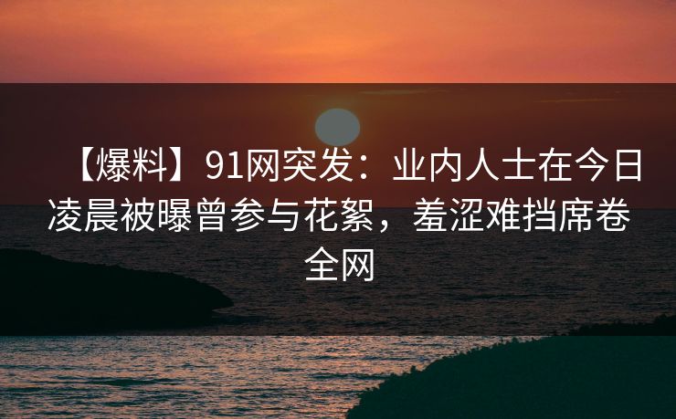 【爆料】91网突发：业内人士在今日凌晨被曝曾参与花絮，羞涩难挡席卷全网