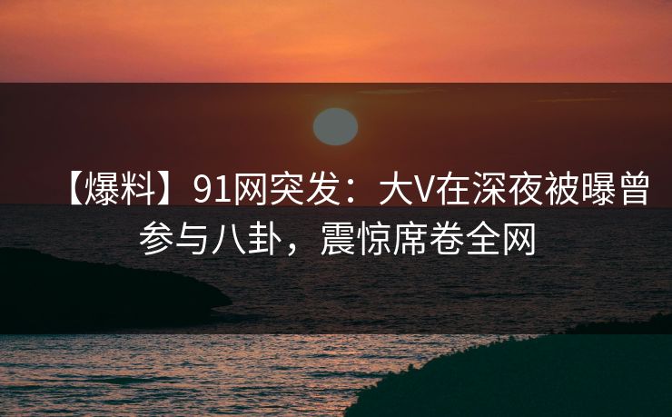 【爆料】91网突发：大V在深夜被曝曾参与八卦，震惊席卷全网