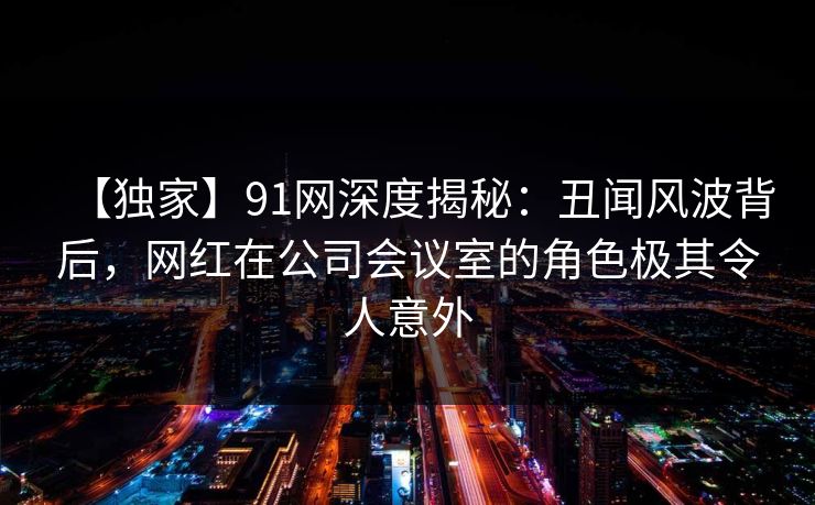 【独家】91网深度揭秘：丑闻风波背后，网红在公司会议室的角色极其令人意外