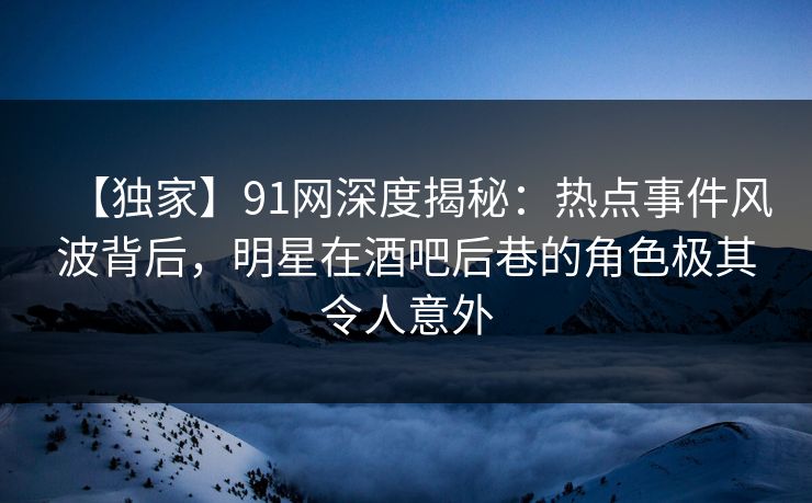 【独家】91网深度揭秘：热点事件风波背后，明星在酒吧后巷的角色极其令人意外