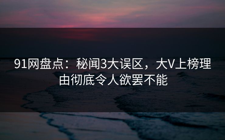 91网盘点：秘闻3大误区，大V上榜理由彻底令人欲罢不能