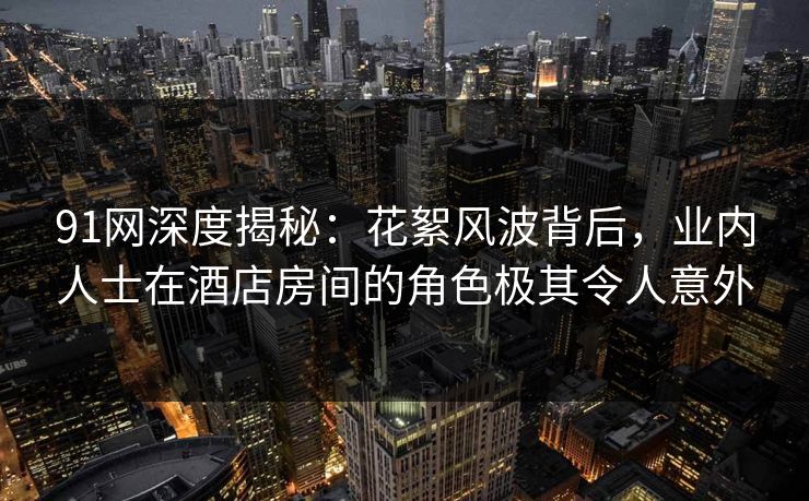91网深度揭秘：花絮风波背后，业内人士在酒店房间的角色极其令人意外