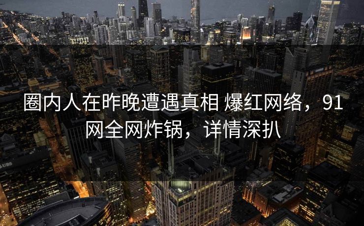 圈内人在昨晚遭遇真相 爆红网络，91网全网炸锅，详情深扒