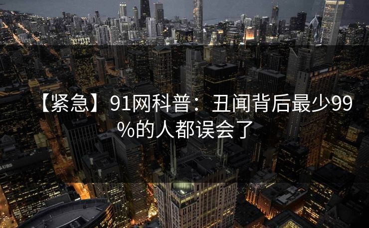 【紧急】91网科普：丑闻背后最少99%的人都误会了