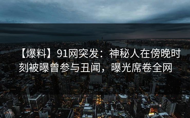 【爆料】91网突发：神秘人在傍晚时刻被曝曾参与丑闻，曝光席卷全网
