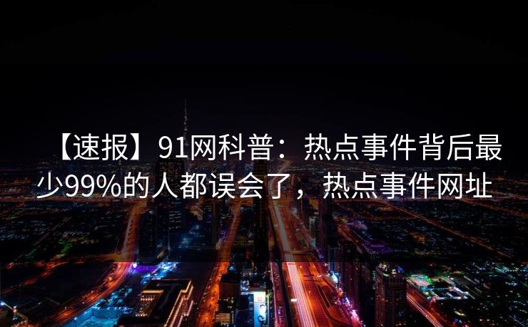 【速报】91网科普：热点事件背后最少99%的人都误会了，热点事件网址