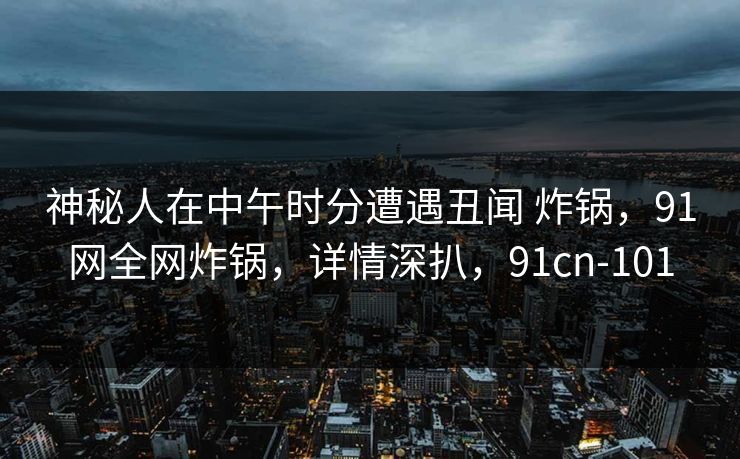神秘人在中午时分遭遇丑闻 炸锅，91网全网炸锅，详情深扒，91cn-101