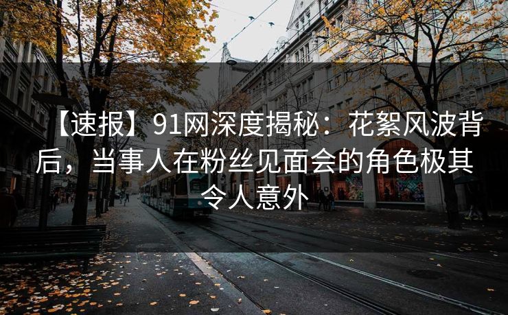 【速报】91网深度揭秘：花絮风波背后，当事人在粉丝见面会的角色极其令人意外