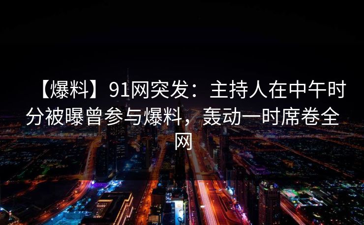 【爆料】91网突发：主持人在中午时分被曝曾参与爆料，轰动一时席卷全网