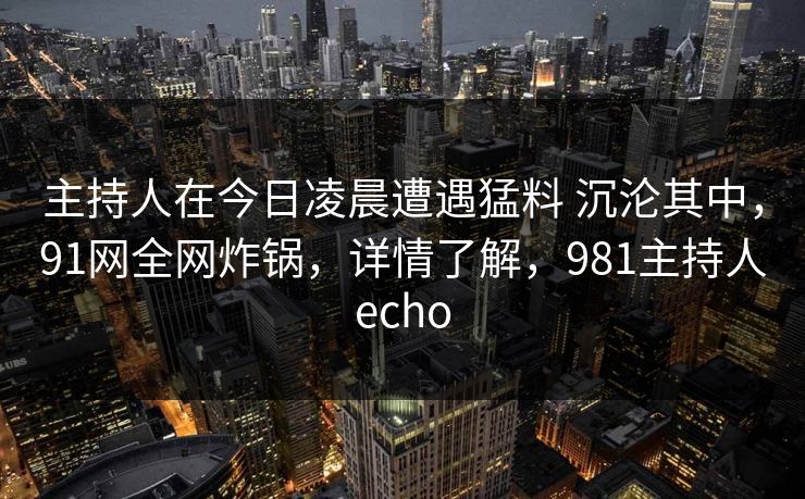 主持人在今日凌晨遭遇猛料 沉沦其中，91网全网炸锅，详情了解，981主持人echo