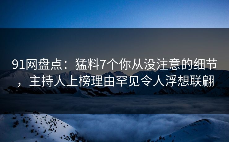 91网盘点：猛料7个你从没注意的细节，主持人上榜理由罕见令人浮想联翩