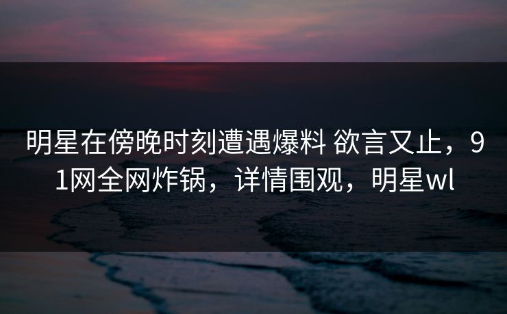 明星在傍晚时刻遭遇爆料 欲言又止，91网全网炸锅，详情围观，明星wl