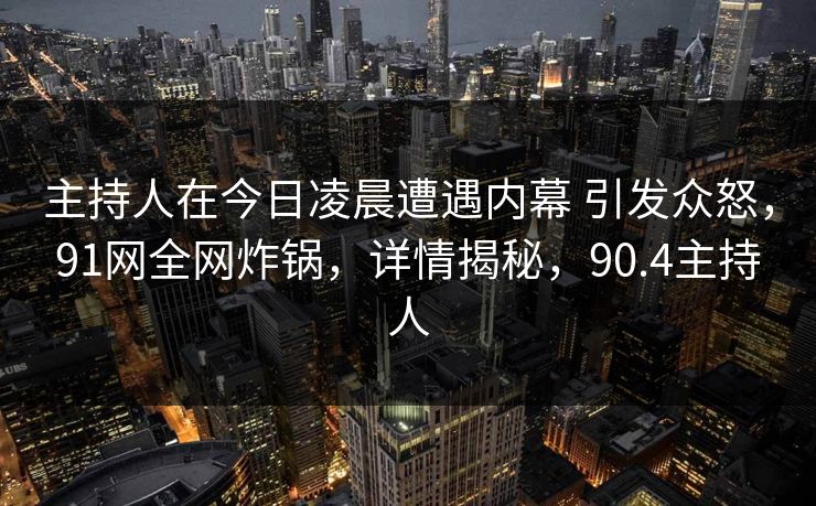 主持人在今日凌晨遭遇内幕 引发众怒，91网全网炸锅，详情揭秘，90.4主持人