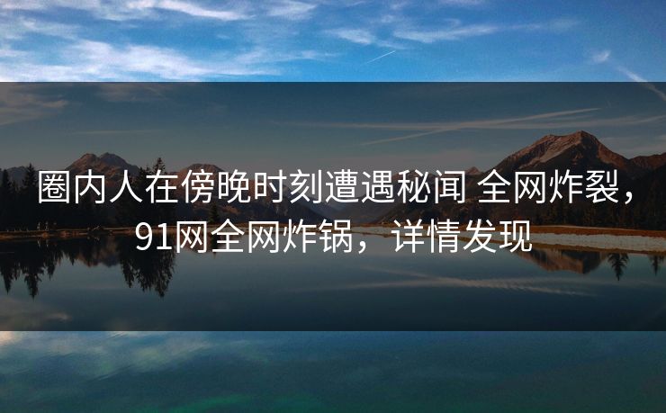 圈内人在傍晚时刻遭遇秘闻 全网炸裂，91网全网炸锅，详情发现