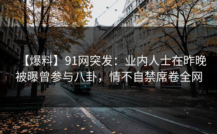 【爆料】91网突发：业内人士在昨晚被曝曾参与八卦，情不自禁席卷全网
