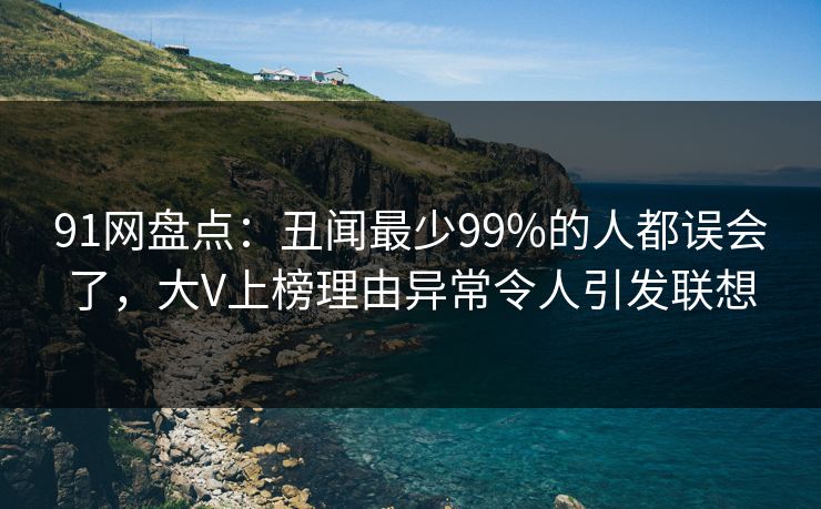 91网盘点：丑闻最少99%的人都误会了，大V上榜理由异常令人引发联想