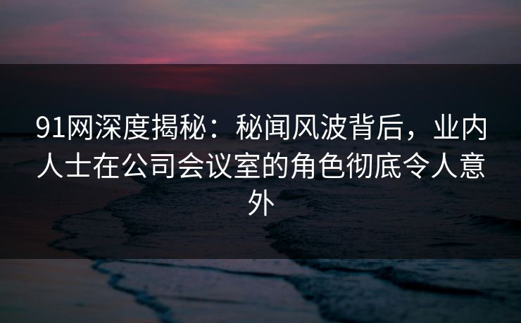 91网深度揭秘：秘闻风波背后，业内人士在公司会议室的角色彻底令人意外
