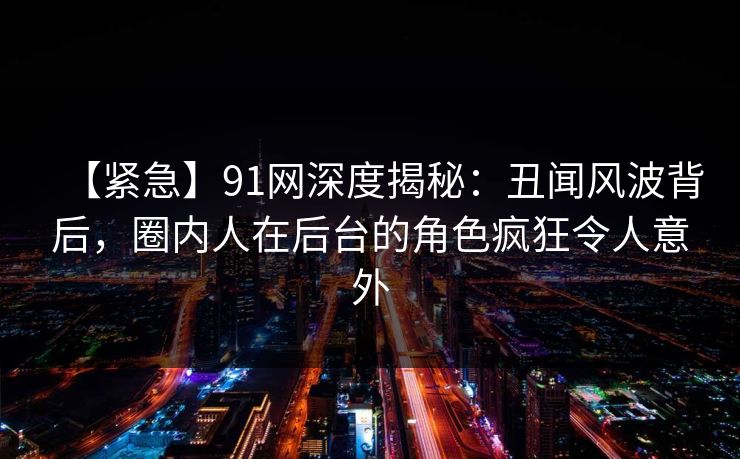 【紧急】91网深度揭秘：丑闻风波背后，圈内人在后台的角色疯狂令人意外