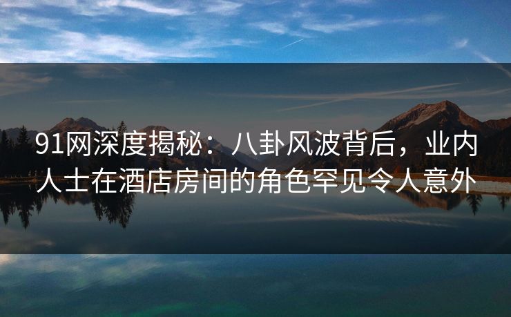 91网深度揭秘：八卦风波背后，业内人士在酒店房间的角色罕见令人意外