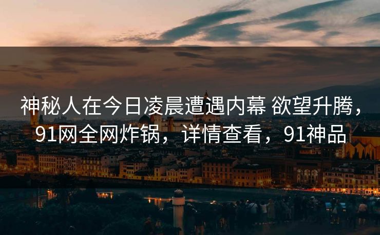 神秘人在今日凌晨遭遇内幕 欲望升腾，91网全网炸锅，详情查看，91神品