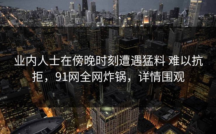 业内人士在傍晚时刻遭遇猛料 难以抗拒，91网全网炸锅，详情围观