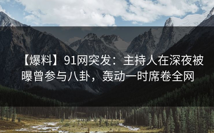【爆料】91网突发：主持人在深夜被曝曾参与八卦，轰动一时席卷全网