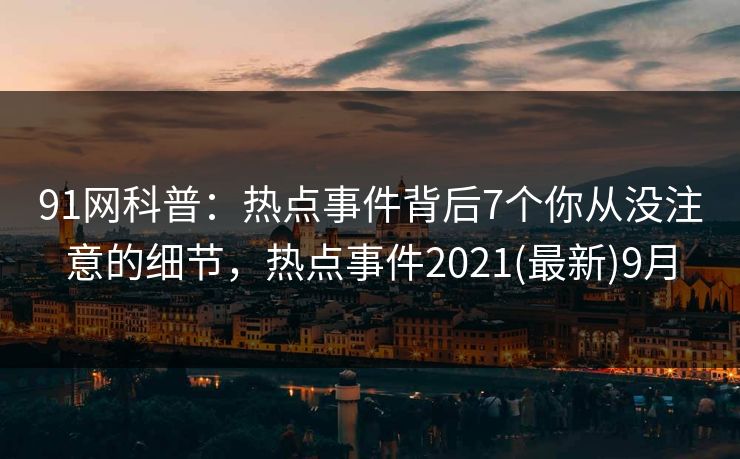 91网科普：热点事件背后7个你从没注意的细节，热点事件2021(最新)9月