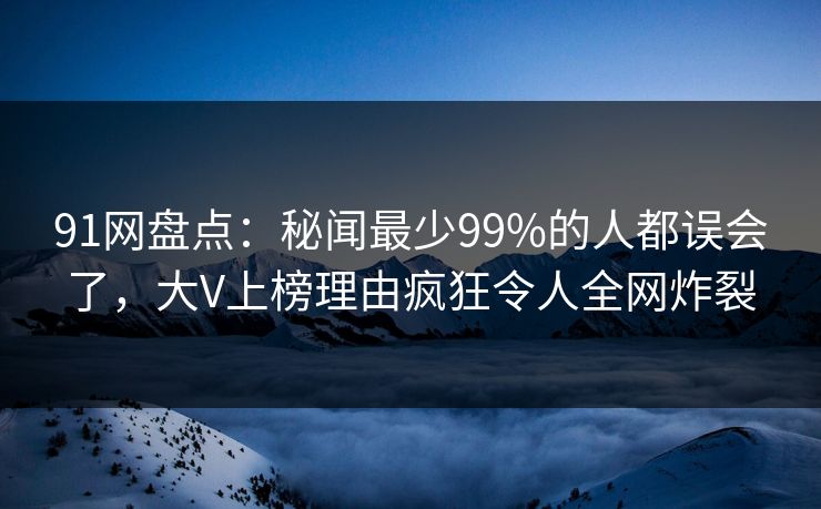 91网盘点：秘闻最少99%的人都误会了，大V上榜理由疯狂令人全网炸裂