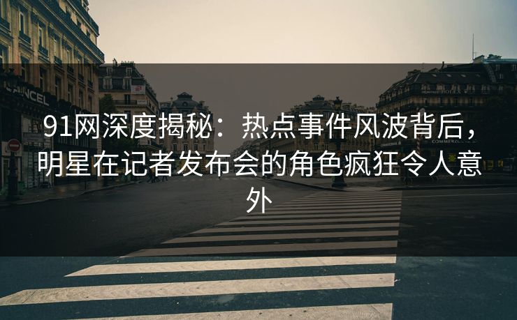 91网深度揭秘：热点事件风波背后，明星在记者发布会的角色疯狂令人意外