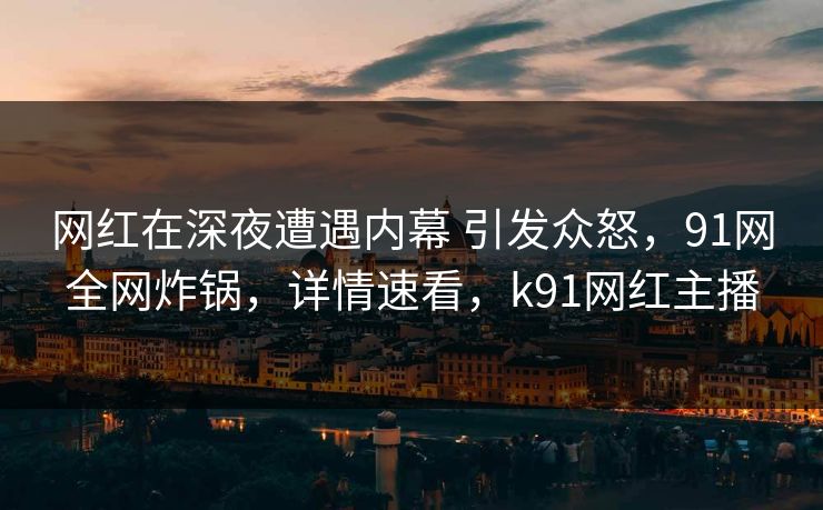 网红在深夜遭遇内幕 引发众怒，91网全网炸锅，详情速看，k91网红主播
