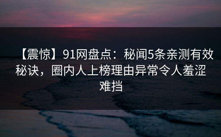 【震惊】91网盘点：秘闻5条亲测有效秘诀，圈内人上榜理由异常令人羞涩难挡