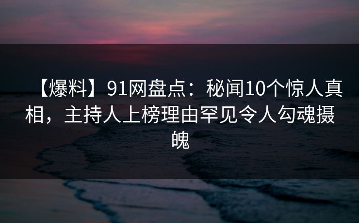 【爆料】91网盘点：秘闻10个惊人真相，主持人上榜理由罕见令人勾魂摄魄