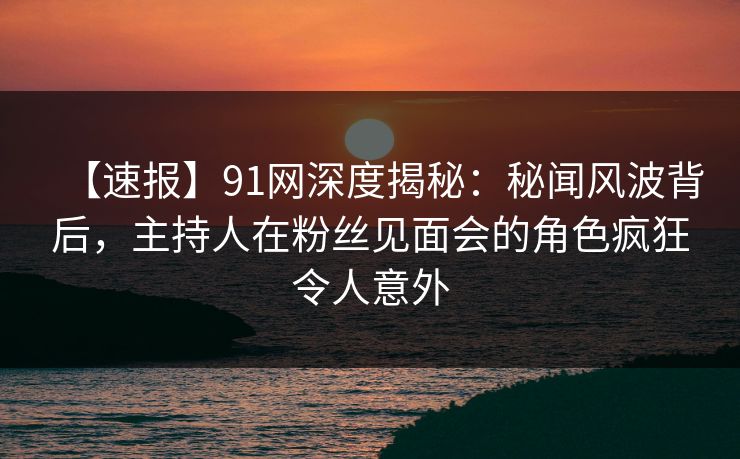 【速报】91网深度揭秘:秘闻风波背后,主持人在粉丝见面会的角色疯狂令人意外