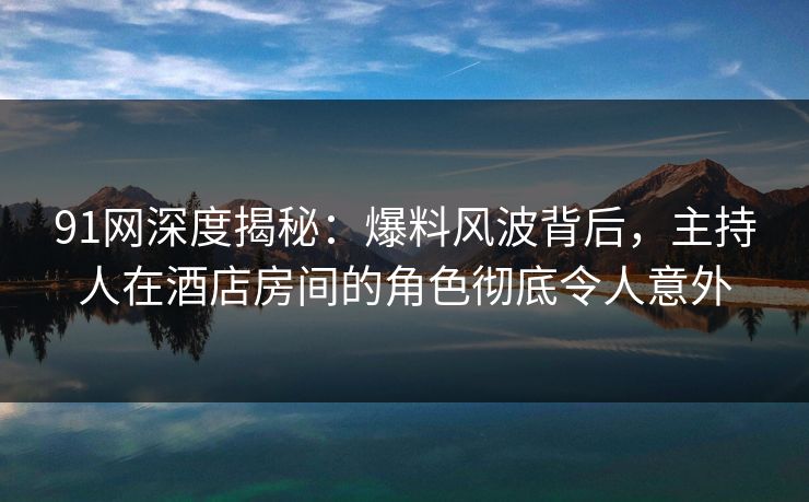 91网深度揭秘:爆料风波背后,主持人在酒店房间的角色彻底令人意外