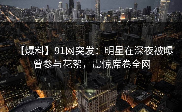 【爆料】91网突发:明星在深夜被曝曾参与花絮,震惊席卷全网