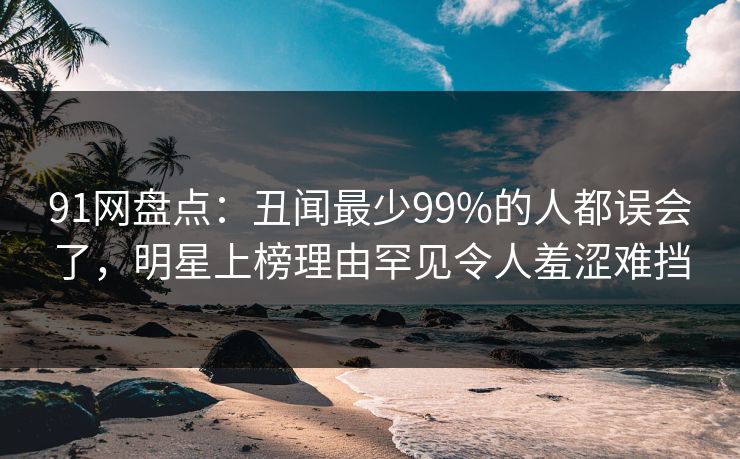 91网盘点:丑闻最少99%的人都误会了,明星上榜理由罕见令人羞涩难挡