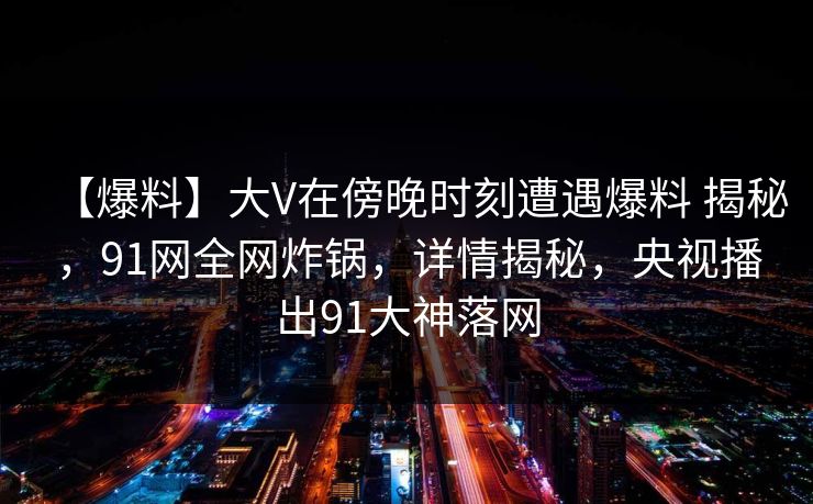 【爆料】大V在傍晚时刻遭遇爆料 揭秘,91网全网炸锅,详情揭秘,央视播出91大神落网